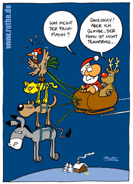 Weihnachtsmann und Rudi sitzen in ihrem Schlitten und fliegen durch den Himmel. Vor den Schlitten gespannt sind die Bremer Stadtmusikanten, aber der einzige, der fliegt ist natürlich der Hahn. Weihnachtsmann (zu Rudi): "Was meint der Fachmann?". Rudi (skeptisch): "Ganz okay! Aber ich glaube, der Hahn ist nicht teamfähig ..."